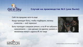 Случай на производстве №3 (уже было)
§ Сайт по продаже чего-то еще
§ Когда приходят боты, чтобы подбирать логины
клиентов — всё тормозит
§ Боты приходят слишком умные, и по IP их забанить
невозможно — они делают по одному запросу в
несколько минут с одного IP, не чаще
Несколько историй из жизни Performance Engineer'а. 2014
 