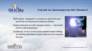 Случай на производстве №4 (бывает)
§ B2B-сервис, ходящий за исходным данными для
расчетов на несколько внешних сайтов
§ Когда клиентов на сайт заходит много — наступает
отказ в обслуживании
§ Особенно, если в то же самое время какой-нибудь
из сайтов-партнеров отдает данные не слишком
быстро
Несколько историй из жизни Performance Engineer'а. 2014
 