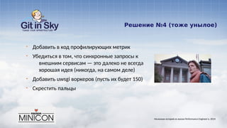 Решение №4 (тоже унылое)
§ Добавить в код профилирующих метрик
§ Убедиться в том, что синхронные запросы к
внешним сервисам — это далеко не всегда
хорошая идея (никогда, на самом деле)
§ Добавить uwsgi воркеров (пусть их будет 150)
§ Скрестить пальцы
Несколько историй из жизни Performance Engineer'а. 2014
 