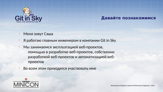 Давайте познакомимся
§ Меня зовут Саша
§ Я работаю главным инженером в компании Git in Sky
§ Мы занимаемся эксплуатацией веб-проектов,
помощью в разработке веб-проектов, собственно
разработкой веб-проектов и автоматизацией веб-
проектов
§ Во всем этом приходится участвовать мне
Несколько историй из жизни Performance Engineer'а. 2014
 