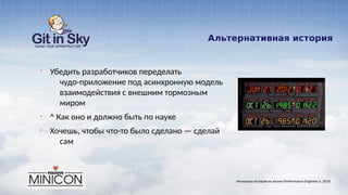 Альтернативная история
§ Убедить разработчиков переделать
чудо-приложение под асинхронную модель
взаимодействия с внешним тормозным
миром
§ ^ Как оно и должно быть по науке
§ Хочешь, чтобы что-то было сделано — сделай
сам
Несколько историй из жизни Performance Engineer'а. 2014
 