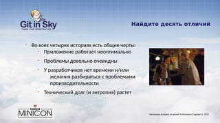 Найдите десять отличий
§ Во всех четырех историях есть общие черты:
§ Приложение работает неоптимально
§ Проблемы довольно очевидны
§ У разработчиков нет времени и/или
желания разбираться с проблемами
производительности
§ Технический долг (и энтропия) растет
Несколько историй из жизни Performance Engineer'а. 2014
 