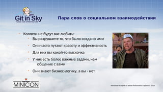 Пара слов о социальном взаимодействии
§ Коллеги не будут вас любить:
§ Вы разрушаете то, что было создано ими
§ Они часто путают красоту и эффективность
§ Для них вы какой-то выскочка
§ У них есть более важные задачи, чем
общение с вами
§ Они знают бизнес-логику, а вы - нет
Несколько историй из жизни Performance Engineer'а. 2014
 