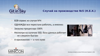 Случай на производстве №5 (Н.Е.Х.)
§ B2B-сервис из случая №4
§ ОДНАЖДЫ все перестало работать, а именно:
§ Загрузка процессора 100%
§ Несмотря на наличие SSD, база данных работает
не слишком быстро
§ А приложение — и того хуже
Несколько историй из жизни Performance Engineer'а. 2014
 