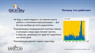 Почему это работает
§ Не будь у моей подруги с ее парнем опыта
работы с системами виртуализации — фиг
бы они вообще до этого додумались
§ Планировщику операционной системы тяжело
в ситуации, когда ядра меняют частоту,
к тому же, некоторые из ядер не существуют
на самом деле
§ Планировщик двигает задачи туда-сюда
Несколько историй из жизни Performance Engineer'а. 2014
 