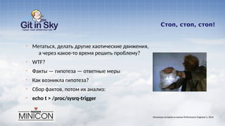 Стоп, стоп, стоп!
§ Метаться, делать другие хаотические движения,
а через какое-то время решить проблему?
§ WTF?
§ Факты — гипотеза — ответные меры
§ Как возникла гипотеза?
§ Сбор фактов, потом их анализ:
§ echo t > /proc/sysrq-trigger
Несколько историй из жизни Performance Engineer'а. 2014
 