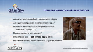 Немного когнитивной психологии
§ А почему именно echo t > /proc/sysrq-trigger,
§ А не другая странная и непонятная мера?
§ Исходим из известных нам фактов: что-то
занимает процессор
§ Как посмотреть, что именно?
§ В приложении — gdb thread apply all bt
§ Не видим ничего необычного — спустимся ниже
Несколько историй из жизни Performance Engineer'а. 2014
 