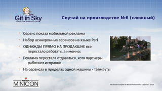 Случай на производстве №6 (сложный)
§ Сервис показа мобильной рекламы
§ Набор асинхронных сервисов на языке Perl
§ ОДНАЖДЫ ПРЯМО НА ПРОДАКШНЕ все
перестало работать, а именно:
§ Реклама перестала отдаваться, хотя партнеры
работают исправно
§ На сервисах в пределах одной машины - таймауты
Несколько историй из жизни Performance Engineer'а. 2014
 