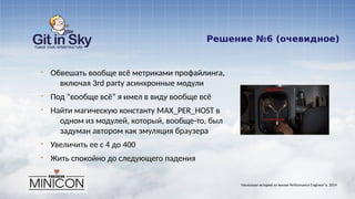 Решение №6 (очевидное)
§ Обвешать вообще всё метриками профайлинга,
включая 3rd party асинхронные модули
§ Под “вообще всё” я имел в виду вообще всё
§ Найти магическую константу MAX_PER_HOST в
одном из модулей, который, вообще-то, был
задуман автором как эмуляция браузера
§ Увеличить ее с 4 до 400
§ Жить спокойно до следующего падения
Несколько историй из жизни Performance Engineer'а. 2014
 
