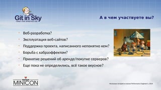 А в чем участвуете вы?
§ Веб-разработка?
§ Эксплуатация веб-сайтов?
§ Поддержка проекта, написанного непонятно кем?
§ Борьба с хабраэффектом?
§ Принятие решений об аренде/покупке серверов?
§ Еще пока не определились, всё такое вкусное?
Несколько историй из жизни Performance Engineer'а. 2014
 