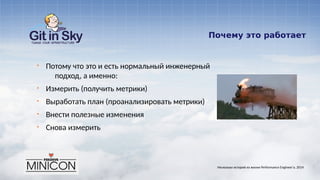 Почему это работает
§ Потому что это и есть нормальный инженерный
подход, а именно:
§ Измерить (получить метрики)
§ Выработать план (проанализировать метрики)
§ Внести полезные изменения
§ Снова измерить
Несколько историй из жизни Performance Engineer'а. 2014
 