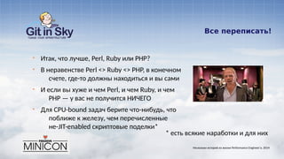 Все переписать!
§ Итак, что лучше, Perl, Ruby или PHP?
§ В неравенстве Perl <> Ruby <> PHP, в конечном
счете, где-то должны находиться и вы сами
§ И если вы хуже и чем Perl, и чем Ruby, и чем
PHP — у вас не получится НИЧЕГО
§ Для CPU-bound задач берите что-нибудь, что
поближе к железу, чем перечисленные
не-JIT-enabled скриптовые поделки*
Несколько историй из жизни Performance Engineer'а. 2014
* есть всякие наработки и для них
 