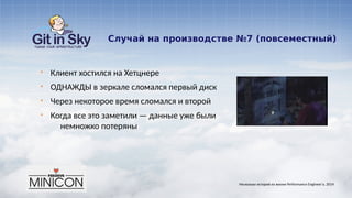 Случай на производстве №7 (повсеместный)
§ Клиент хостился на Хетцнере
§ ОДНАЖДЫ в зеркале сломался первый диск
§ Через некоторое время сломался и второй
§ Когда все это заметили — данные уже были
немножко потеряны
Несколько историй из жизни Performance Engineer'а. 2014
 