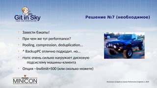 Решение №7 (необходимое)
§ Завести бэкапы!
§ При чем же тут performance?
§ Pooling, compression, deduplication...
§ ^ BackupPC отлично подходит, но...
§ rsync очень сильно нагружает дисковую
подсистему машины-клиента
§ Опция --bwlimit=500 (или сколько можете)
Несколько историй из жизни Performance Engineer'а. 2014
 