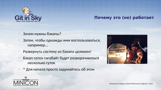 Почему это (не) работает
§ Зачем нужны бэкапы?
§ Затем, чтобы однажды ими воспользоваться,
например...
§ Развернуть систему из бэкапа целиком!
§ Бэкап сотен гигабайт будет разворачиваться
несколько суток
§ ^ Для начала просто задумайтесь об этом
Несколько историй из жизни Performance Engineer'а. 2014
 