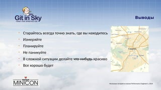 Выводы
§ Старайтесь всегда точно знать, где вы находитесь
§ Измеряйте
§ Планируйте
§ Не паникуйте
§ В сложной ситуации делайте что-нибудь красиво
§ Все хорошо будет
Несколько историй из жизни Performance Engineer'а. 2014
 