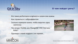 О чем пойдет речь?
§ Кто такие performance engineers и зачем они нужны
§ Как справиться с хабраэффектом
§ Сколько серверов нужно, чтобы вкрутить одну
лампочку
§ Что лучше: MySQL или MongoDB? PHP, Perl или
Ruby?
§ Однажды у моей подруги с ее парнем...
Несколько историй из жизни Performance Engineer'а. 2014
 