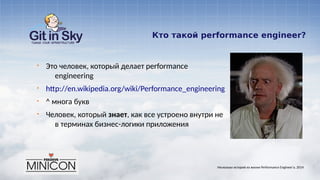 Кто такой performance engineer?
§ Это человек, который делает performance
engineering
§ http://en.wikipedia.org/wiki/Performance_engineering
§ ^ многа букв
§ Человек, который знает, как все устроено внутри не
в терминах бизнес-логики приложения
Несколько историй из жизни Performance Engineer'а. 2014
 