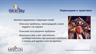 Переходим к практике
§ Краткое содержание следующих серий:
§ Описание проблемы, происшедшей у моей
подруги с ее парнем
§ Описание пути решения проблемы
§ Несколько слов о том, чем именно
руководствовались при решении проблемы,
и почему всё удалось (или не удалось)
Несколько историй из жизни Performance Engineer'а. 2014
 
