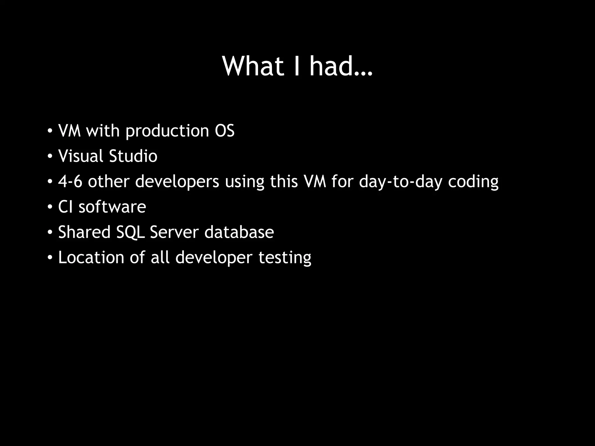 What I had… 
• VM with production OS 
• Visual Studio 
• 4-6 other developers using this VM for day-to-day coding 
• CI software 
• Shared SQL Server database 
• Location of all developer testing 
 