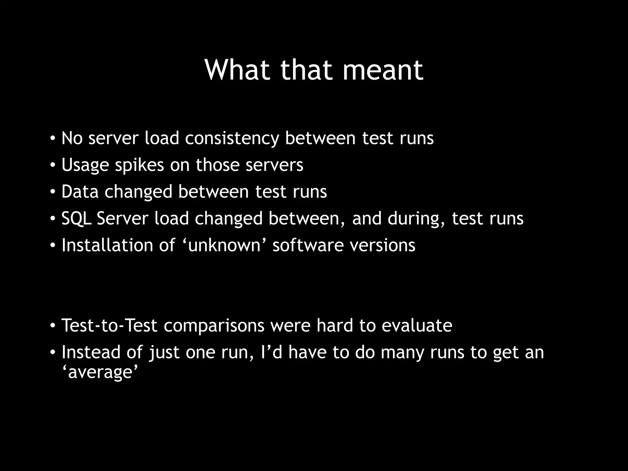 What that meant 
• No server load consistency between test runs 
• Usage spikes on those servers 
• Data changed between test runs 
• SQL Server load changed between, and during, test runs 
• Installation of ‘unknown’ software versions 
• Test-to-Test comparisons were hard to evaluate 
• Instead of just one run, I’d have to do many runs to get an 
‘average’ 
 