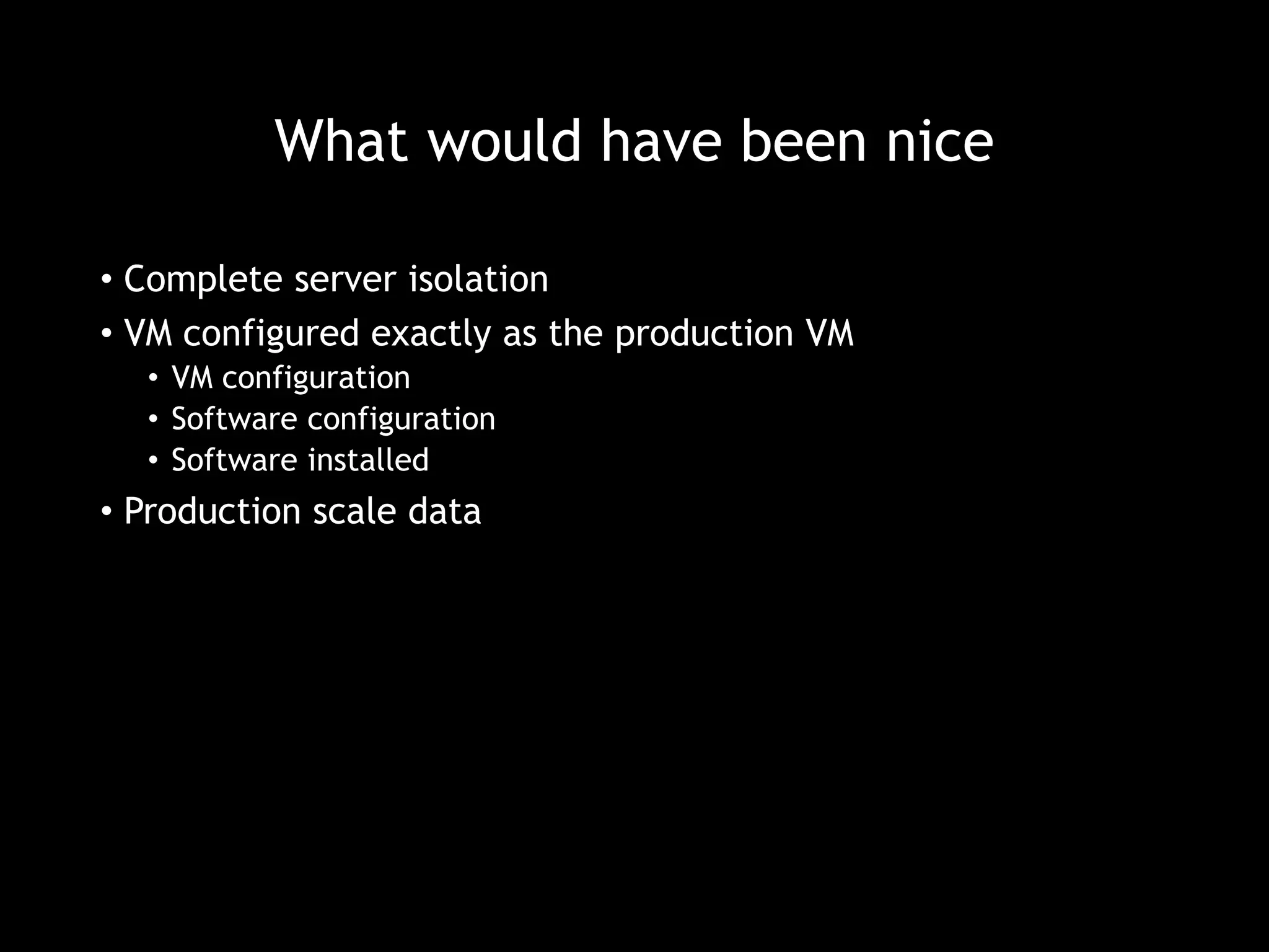 What would have been nice 
• Complete server isolation 
• VM configured exactly as the production VM 
• VM configuration 
• Software configuration 
• Software installed 
• Production scale data 
 