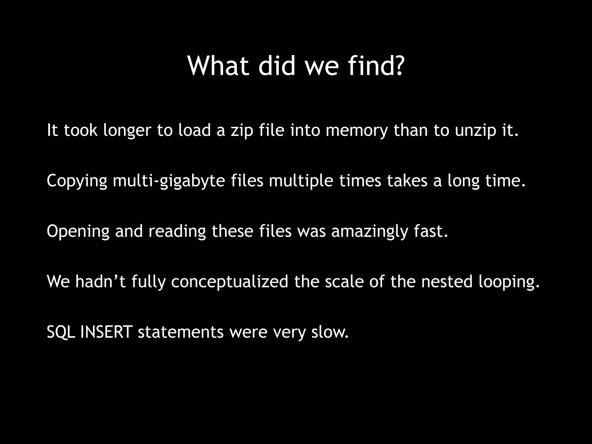 What did we find? 
It took longer to load a zip file into memory than to unzip it. 
Copying multi-gigabyte files multiple times takes a long time. 
Opening and reading these files was amazingly fast. 
We hadn’t fully conceptualized the scale of the nested looping. 
SQL INSERT statements were very slow. 
 