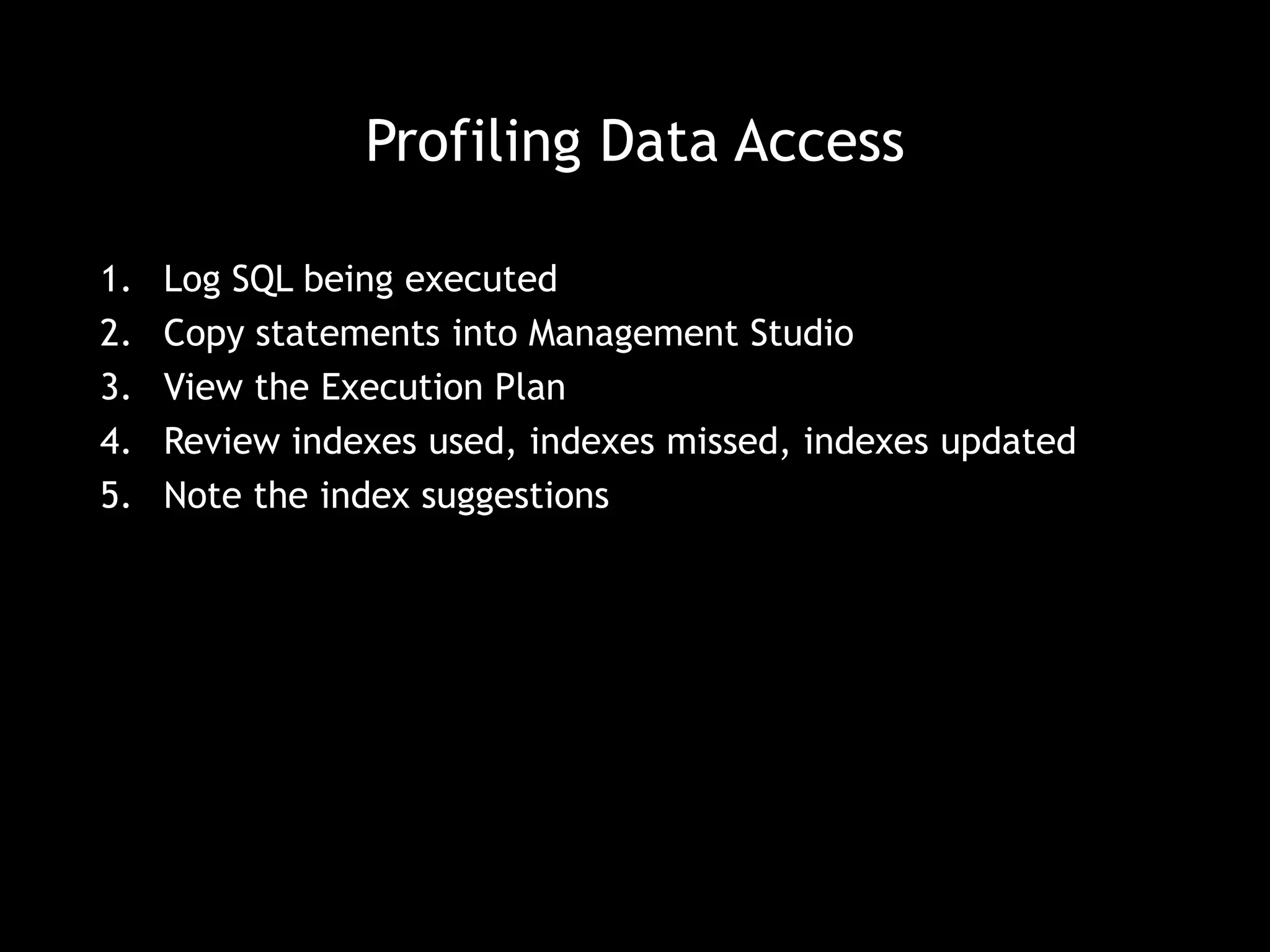 Profiling Data Access 
1. Log SQL being executed 
2. Copy statements into Management Studio 
3. View the Execution Plan 
4. Review indexes used, indexes missed, indexes updated 
5. Note the index suggestions 
 
