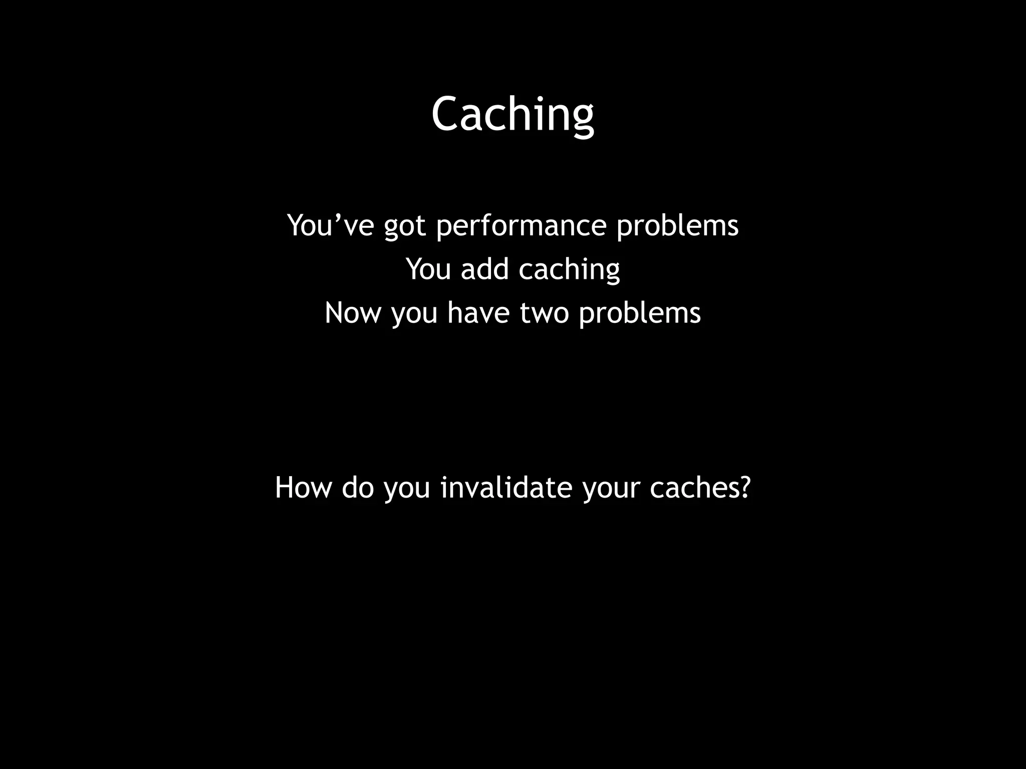 Caching 
You’ve got performance problems 
You add caching 
Now you have two problems 
How do you invalidate your caches? 
 