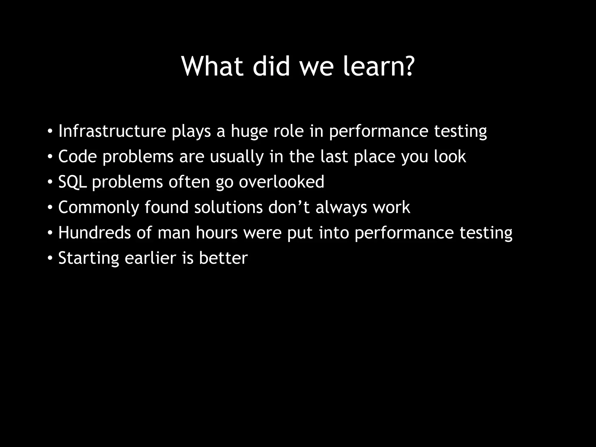 What did we learn? 
• Infrastructure plays a huge role in performance testing 
• Code problems are usually in the last place you look 
• SQL problems often go overlooked 
• Commonly found solutions don’t always work 
• Hundreds of man hours were put into performance testing 
• Starting earlier is better 
 