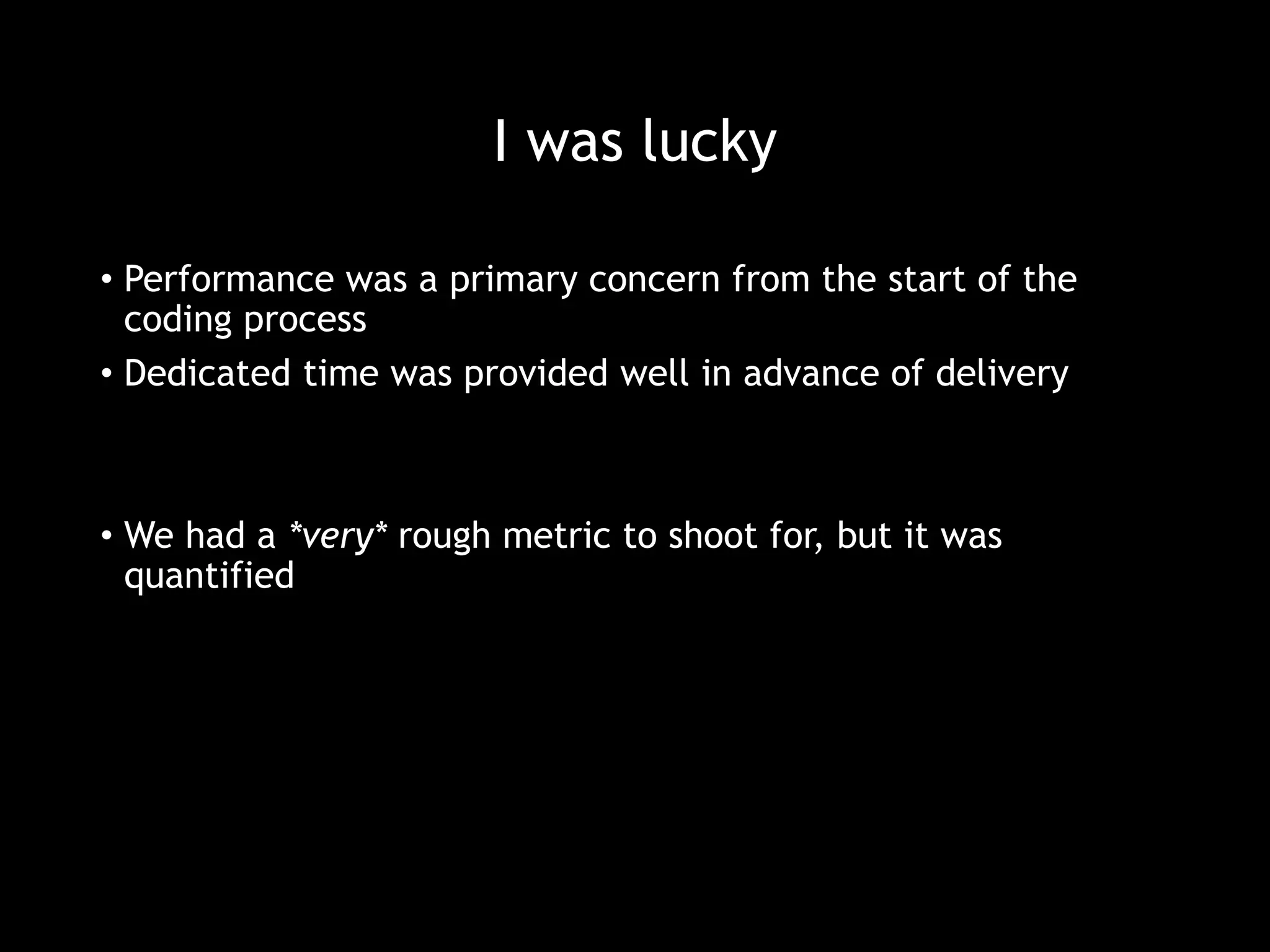 I was lucky 
• Performance was a primary concern from the start of the 
coding process 
• Dedicated time was provided well in advance of delivery 
• We had a *very* rough metric to shoot for, but it was 
quantified 
 