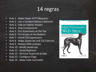 14 regras
• Rule 1 - Make Fewer HTTP Requests
• Rule 2 - Use a Content Delivery Network
• Rule 3 - Add an Expires Header
• Rule 4 - Gzip Components
• Rule 5 - Put Stylesheets at the Top
• Rule 6 - Put Scripts at the Bottom
• Rule 7 - Avoid CSS Expressions
• Rule 8 - Make JavaScript and CSS External
• Rule 9 - Reduce DNS Lookups
• Rule 10 - Minify JavaScript
• Rule 11 - Avoid Redirects
• Rule 12 - Remove Duplicate Scripts
• Rule 13 - Configure ETags
• Rule 14 - Make AJAX Cacheable
 