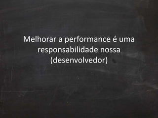Melhorar a performance é uma
responsabilidade nossa
(desenvolvedor)
 