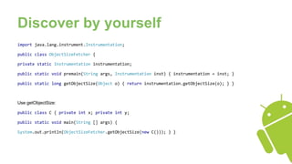 Discover by yourself
import java.lang.instrument.Instrumentation;
public class ObjectSizeFetcher {
private static Instrumentation instrumentation;
public static void premain(String args, Instrumentation inst) { instrumentation = inst; }
public static long getObjectSize(Object o) { return instrumentation.getObjectSize(o); } }
Use getObjectSize:
public class C { private int x; private int y;
public static void main(String [] args) {
System.out.println(ObjectSizeFetcher.getObjectSize(new C())); } }
 