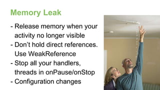 - Release memory when your
activity no longer visible
- Don’t hold direct references.
Use WeakReference
- Stop all your handlers,
threads in onPause/onStop
- Configuration changes
Memory Leak
 