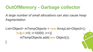 OutOfMemory - Garbage collector
A large number of small allocations can also cause heap
fragmentation
List<Object> mTempObjects = new ArrayList<Object>();
for(int i=0; i<10000; i++){
mTempObjects.add(new Object());
}
 