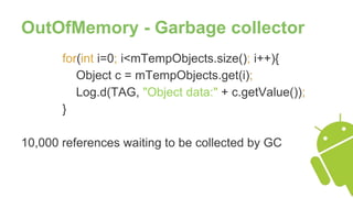 OutOfMemory - Garbage collector
for(int i=0; i<mTempObjects.size(); i++){
Object c = mTempObjects.get(i);
Log.d(TAG, "Object data:" + c.getValue());
}
10,000 references waiting to be collected by GC
 