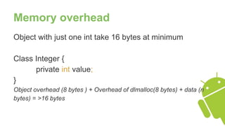 Memory overhead
Object with just one int take 16 bytes at minimum
Class Integer {
private int value;
}
Object overhead (8 bytes ) + Overhead of dlmalloc(8 bytes) + data (n
bytes) = >16 bytes
 