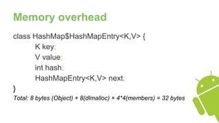 Memory overhead
class HashMap$HashMapEntry<K,V> {
K key;
V value;
int hash;
HashMapEntry<K,V> next;
}
Total: 8 bytes (Object) + 8(dlmalloc) + 4*4(members) = 32 bytes
 