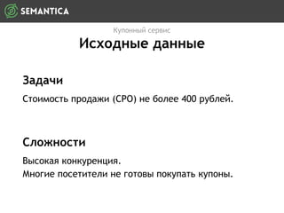 Задачи
Стоимость продажи (CPO) не более 400 рублей.
Купонный сервис
Исходные данные
Сложности
Высокая конкуренция.
Многие посетители не готовы покупать купоны.
 