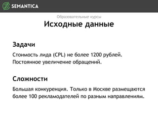 Задачи
Стоимость лида (CPL) не более 1200 рублей.
Постоянное увеличение обращений.
Образовательные курсы
Исходные данные
Сложности
Большая конкуренция. Только в Москве размещаются
более 100 рекламодателей по разным направлениям.
 