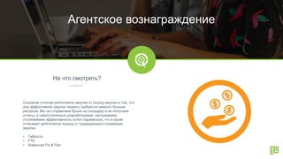 На что смотреть?
Агентское вознаграждение
Основное отличие performance закупки от buying закупки в том, что
для эффективной закупки первого требуется намного больше
ресурсов. Мы не отправляем брони на площадку и не получаем
отчеты, а самостоятельно разрабатываем, настраиваем,
отслеживаем эффективность сотен параметров, что в корне
отличеает performance подход от традиционного понимания
закупки.
• Гибкость
• FTE
• Комиссия Fix & Flex
 