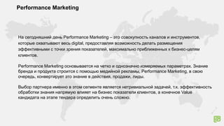 Performance Marketing
На сегодняшний день Performance Marketing – это совокупность каналов и инструментов,
которые охватывают весь digital, предоставляя возможность делать размещения
эффективными с точки зрения показателей, максимально приближенных к бизнес-целям
клиентов.
Performance Marketing основывается на четко и однозначно измеряемых параметрах. Знание
бренда и продукта строится с помощью медийной рекламы, Performance Marketing, в свою
очередь, конвертирует это знание в действия, продажи, лиды.
Выбор партнера именно в этом сегменте является нетривиальной задачей, т.к. эффективность
обработки знания напрямую влияет на бизнес показатели клиентов, а конечное Value
кандидата на этапе тендера определить очень сложно.
 
