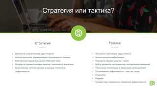 Стратегия Тактика
Стратегия или тактика?
• Понимание стратегических задач клиента
• Анализ аудитории, формирование стратегического подхода
• Комплексный подход к решению (Helicopter View)
• Подходы в разрезе ключевых каналов, технологий и аналитики
• Качественные, количественные и ценовые показатели
эффективности
• Понимание тактических задач клиента
• Анализ конкурентов/Бенчмарки
• Подходы в разрезе каналов и тактик
• Выбор форматов, инструментов и алгоритмов размещений
• Технологии оптимизации и управления размещениями
• Отслеживание эффективности – чем, как, когда.
• Отчетность
• Роадмап
• Стоимостные показатели и показатели эффективности
 