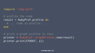 require 'ruby-prof'
# profile the code
result = RubyProf.profile do
# ... code to profile ...
end
# print a graph profile to text
printer = RubyProf::GraphPrinter.new(result)
printer.print(STDOUT, {})
© Prathmesh Ranaut, 2017
 