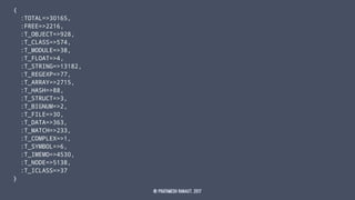 {
:TOTAL=>30165,
:FREE=>2216,
:T_OBJECT=>928,
:T_CLASS=>574,
:T_MODULE=>38,
:T_FLOAT=>4,
:T_STRING=>13182,
:T_REGEXP=>77,
:T_ARRAY=>2715,
:T_HASH=>88,
:T_STRUCT=>3,
:T_BIGNUM=>2,
:T_FILE=>30,
:T_DATA=>363,
:T_MATCH=>233,
:T_COMPLEX=>1,
:T_SYMBOL=>6,
:T_IMEMO=>4530,
:T_NODE=>5138,
:T_ICLASS=>37
}
© Prathmesh Ranaut, 2017
 