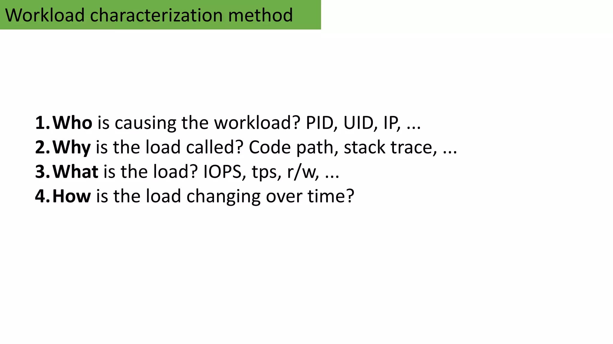 Workload characterization method
1.Who is causing the workload? PID, UID, IP, ...
2.Why is the load called? Code path, stack trace, ...
3.What is the load? IOPS, tps, r/w, ...
4.How is the load changing over time?
 