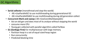 GC Algorithms
• Serial collector (monothread and stop-the-world)
• -XX:+UseParallelGC to use multithreading during generational GC
• -XX:+UseParallelOldGC to use multithreading during old generation collect
• Concurrent Mark and sweep (-XX:+UseConcMarkSweepGC)
• Act on old gen and does most of its analyse without stopping the world
• consume more CPU
• Young gen collected with parallel algorithm called ParNew
• G1 (Garbage First) For multiprocessor with large memory
• Partition heap in a set of equal sized heap region
• Run concurrently
• Predicted blocking time
 