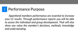 2 Performance Purpose
Apprehend members performance are essential to increase
your LC results. Through performance reports you will be able
to assess the individual and group development. That will also
show you value the member’s decisions, methods, knowledge
and understanding.