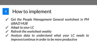 4 How to implement
✓ Get the People Management General worksheet in PM
@BAZI HUB
✓ Adapt to your LC
✓ Refresh the worksheet weekly
✓ Analyze data to understand what your LC needs to
improve/continue in order to be more productive